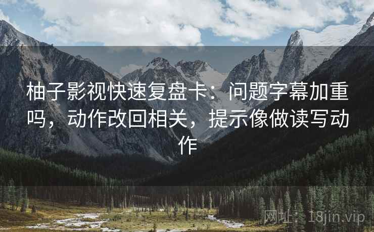 柚子影视快速复盘卡：问题字幕加重吗，动作改回相关，提示像做读写动作