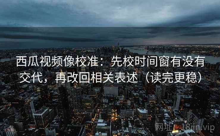 西瓜视频像校准：先校时间窗有没有交代，再改回相关表述（读完更稳）