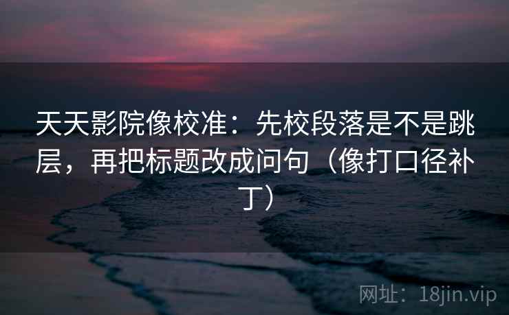 天天影院像校准：先校段落是不是跳层，再把标题改成问句（像打口径补丁）