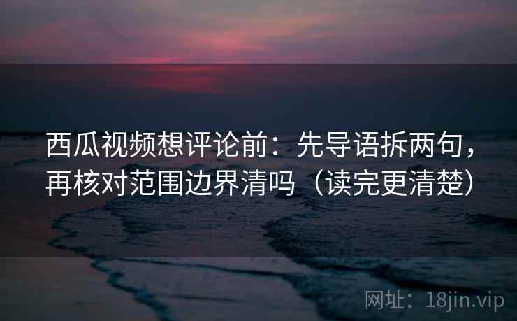 西瓜视频想评论前：先导语拆两句，再核对范围边界清吗（读完更清楚）