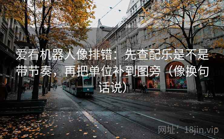 爱看机器人像排错：先查配乐是不是带节奏，再把单位补到图旁（像换句话说）