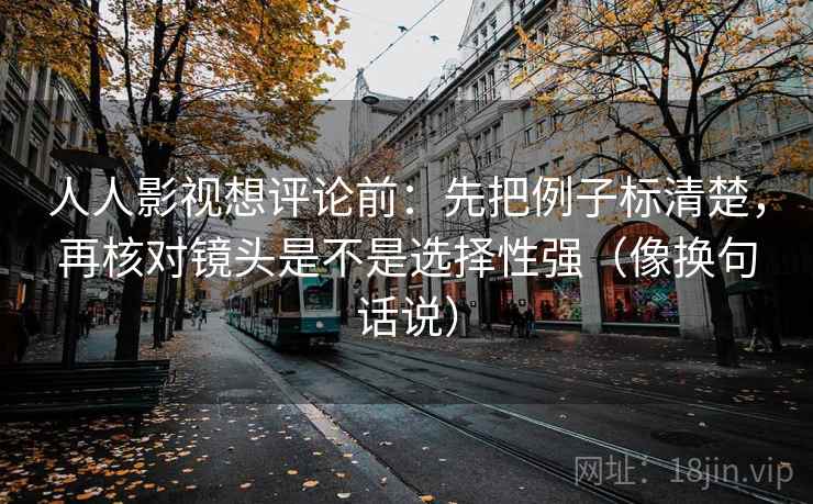 人人影视想评论前：先把例子标清楚，再核对镜头是不是选择性强（像换句话说）