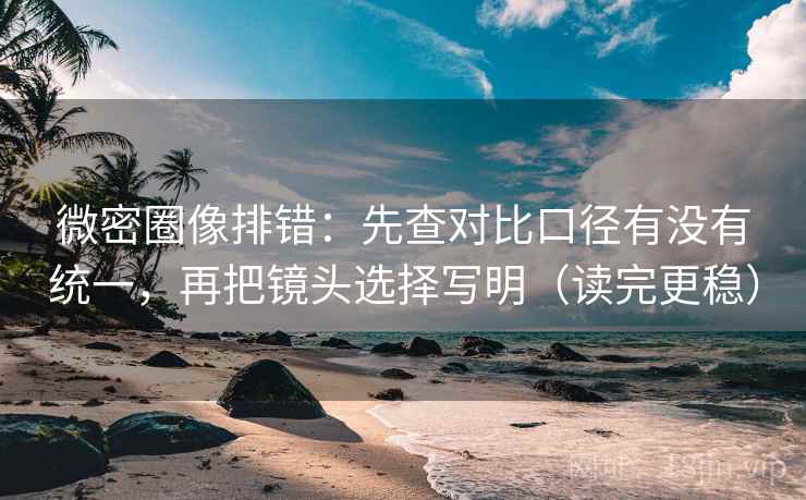 微密圈像排错：先查对比口径有没有统一，再把镜头选择写明（读完更稳）