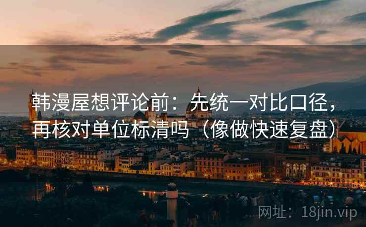 韩漫屋想评论前：先统一对比口径，再核对单位标清吗（像做快速复盘）