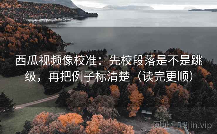 西瓜视频像校准：先校段落是不是跳级，再把例子标清楚（读完更顺）