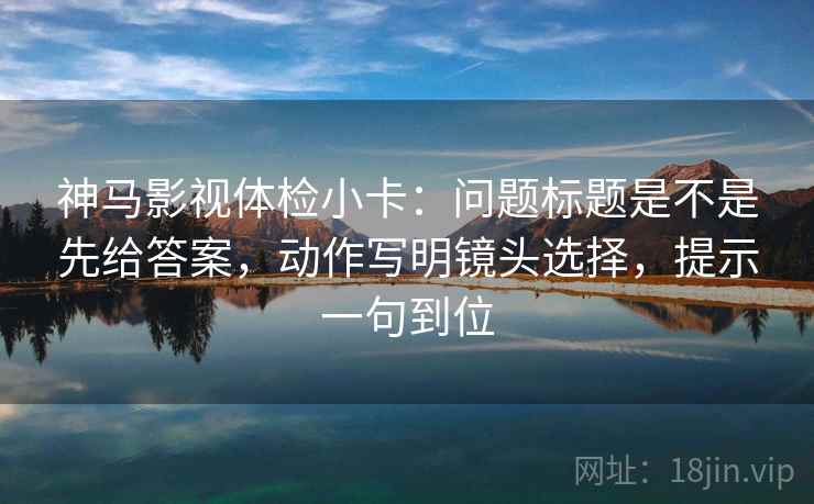 神马影视体检小卡：问题标题是不是先给答案，动作写明镜头选择，提示一句到位