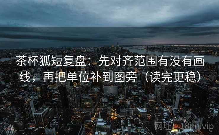 茶杯狐短复盘：先对齐范围有没有画线，再把单位补到图旁（读完更稳）