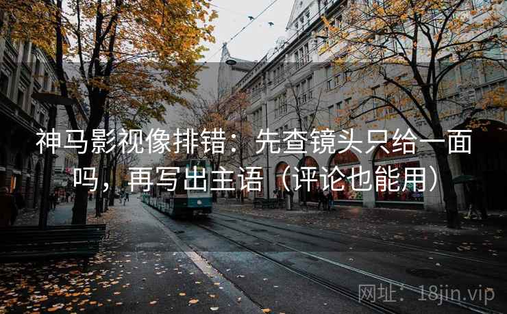 神马影视像排错：先查镜头只给一面吗，再写出主语（评论也能用）