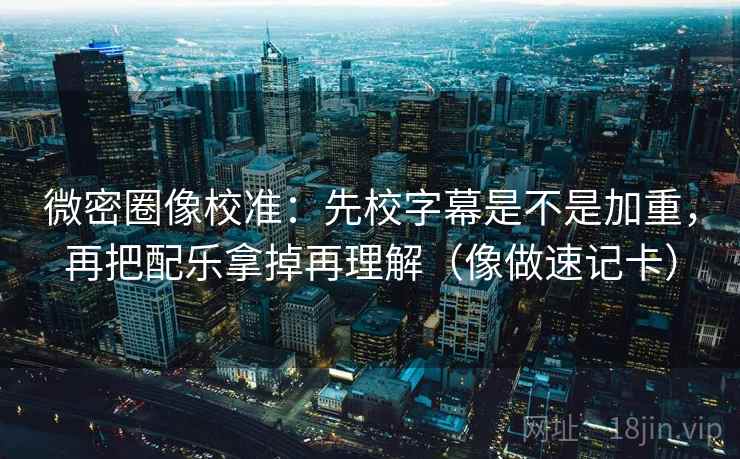微密圈像校准：先校字幕是不是加重，再把配乐拿掉再理解（像做速记卡）