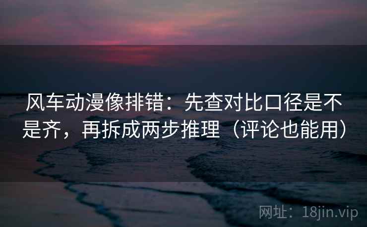 风车动漫像排错：先查对比口径是不是齐，再拆成两步推理（评论也能用）