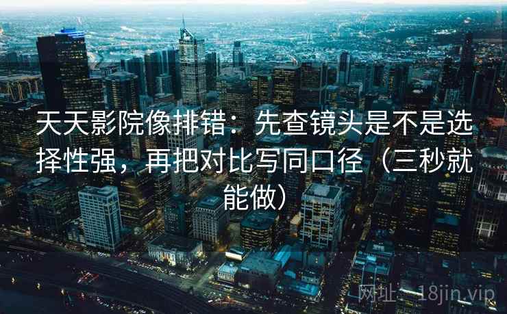 天天影院像排错：先查镜头是不是选择性强，再把对比写同口径（三秒就能做）