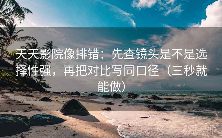 天天影院像排错：先查镜头是不是选择性强，再把对比写同口径（三秒就能做）
