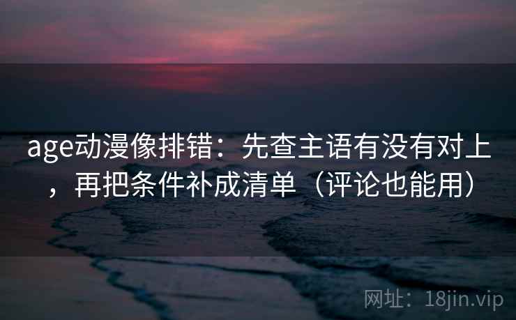age动漫像排错：先查主语有没有对上，再把条件补成清单（评论也能用）