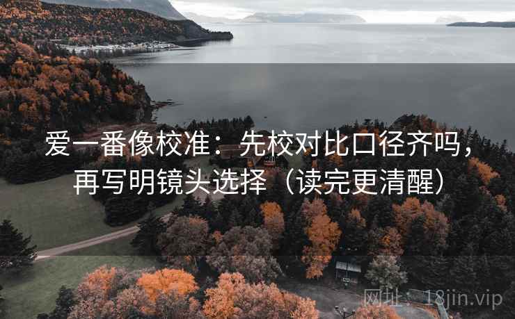 爱一番像校准:先校对比口径齐吗,再写明镜头选择(读完更清醒) 爱一番像校准:先校对比口径齐吗,再写明镜头选择(读完更清醒)