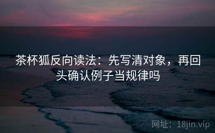 茶杯狐反向读法:先写清对象,再回头确认例子当规律吗 茶杯狐反向读法:先写清对象,再回头确认例子当规律吗