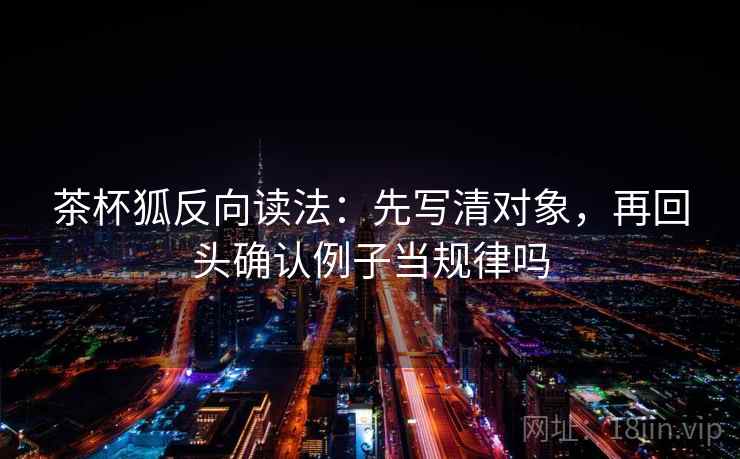茶杯狐反向读法:先写清对象,再回头确认例子当规律吗 茶杯狐反向读法:先写清对象,再回头确认例子当规律吗