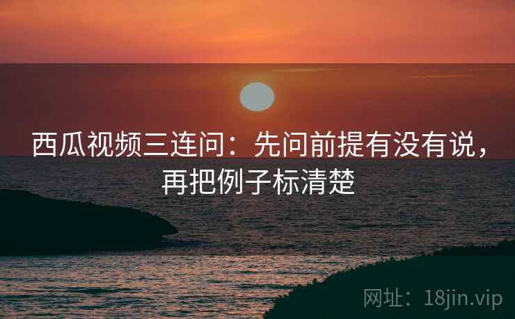 西瓜视频三连问:先问前提有没有说,再把例子标清楚 西瓜视频三连问:先问前提有没有说,再把例子标清楚