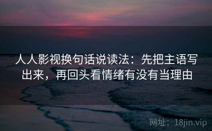 人人影视换句话说读法:先把主语写出来,再回头看情绪有没有当理由 人人影视换句话说读法:先把主语写出来,再回头看情绪有没有当理由