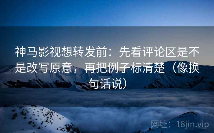 神马影视想转发前:先看评论区是不是改写原意,再把例子标清楚(像换句话说) 神马影视想转发前:先看评论区是不是改写原意,再把例子标清楚(像换句话说)