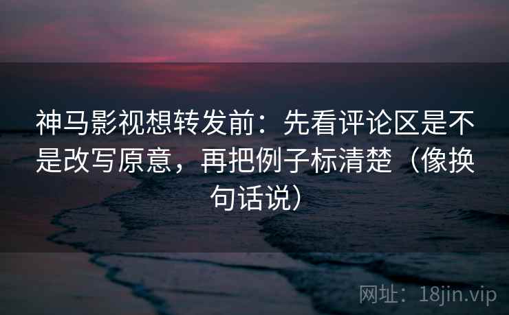 神马影视想转发前:先看评论区是不是改写原意,再把例子标清楚(像换句话说) 神马影视想转发前:先看评论区是不是改写原意,再把例子标清楚(像换句话说)