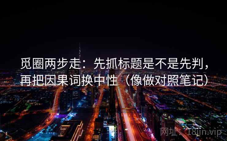 觅圈两步走:先抓标题是不是先判,再把因果词换中性(像做对照笔记) 觅圈两步走:先抓标题是不是先判,再把因果词换中性(像做对照笔记)