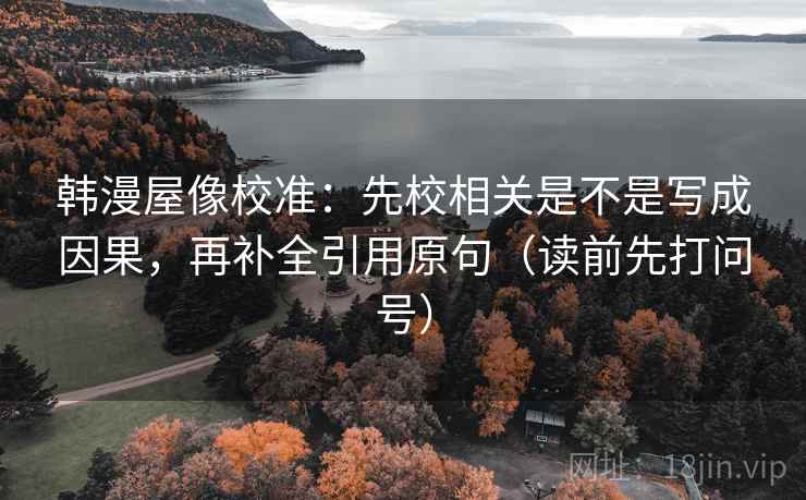 韩漫屋像校准:先校相关是不是写成因果,再补全引用原句(读前先打问号) 韩漫屋像校准:先校相关是不是写成因果,再补全引用原句(读前先打问号)