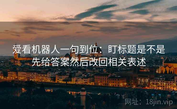 爱看机器人一句到位:盯标题是不是先给答案然后改回相关表述 爱看机器人一句到位:盯标题是不是先给答案然后改回相关表述