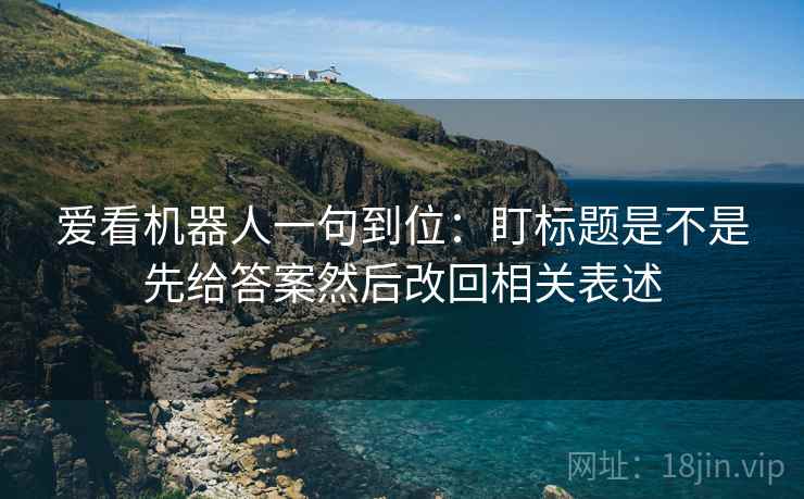 爱看机器人一句到位:盯标题是不是先给答案然后改回相关表述 爱看机器人一句到位:盯标题是不是先给答案然后改回相关表述