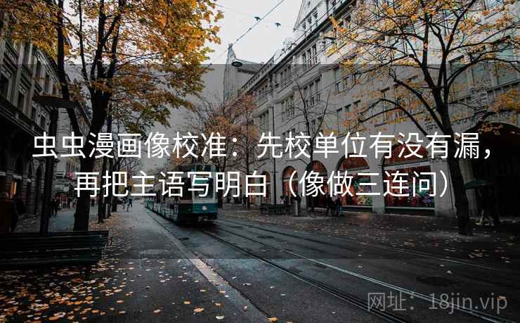 虫虫漫画像校准：先校单位有没有漏，再把主语写明白（像做三连问）