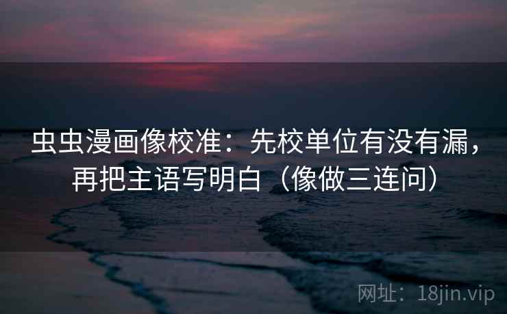 虫虫漫画像校准：先校单位有没有漏，再把主语写明白（像做三连问）