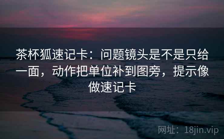 茶杯狐速记卡:问题镜头是不是只给一面,动作把单位补到图旁,提示像做速记卡 茶杯狐速记卡:问题镜头是不是只给一面,动作把单位补到图旁,提示像做速记卡