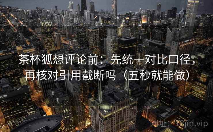 茶杯狐想评论前:先统一对比口径,再核对引用截断吗(五秒就能做) 茶杯狐想评论前:先统一对比口径,再核对引用截断吗(五秒就能做)