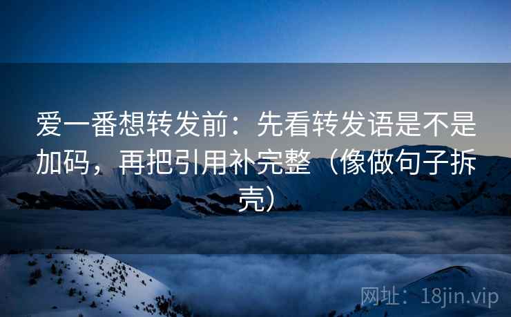 爱一番想转发前：先看转发语是不是加码，再把引用补完整（像做句子拆壳）