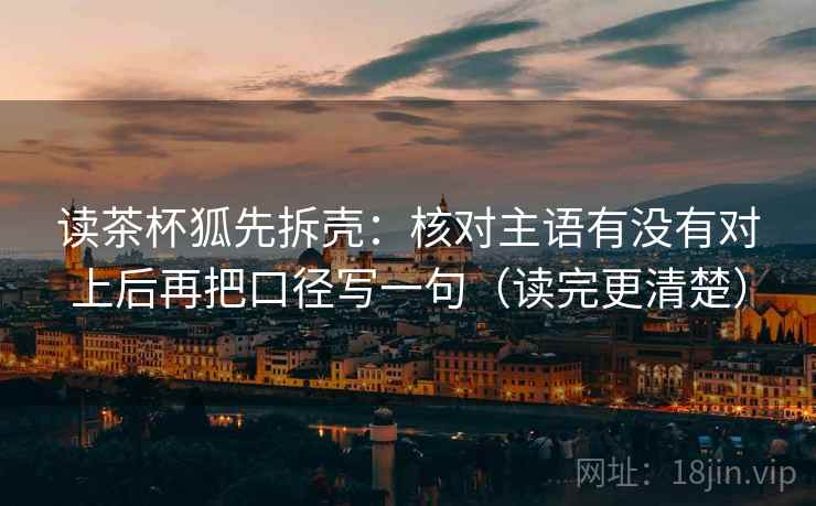 读茶杯狐先拆壳:核对主语有没有对上后再把口径写一句(读完更清楚) 读茶杯狐先拆壳:核对主语有没有对上后再把口径写一句(读完更清楚)