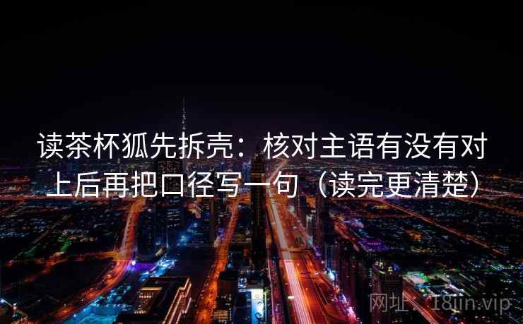 读茶杯狐先拆壳:核对主语有没有对上后再把口径写一句(读完更清楚) 读茶杯狐先拆壳:核对主语有没有对上后再把口径写一句(读完更清楚)