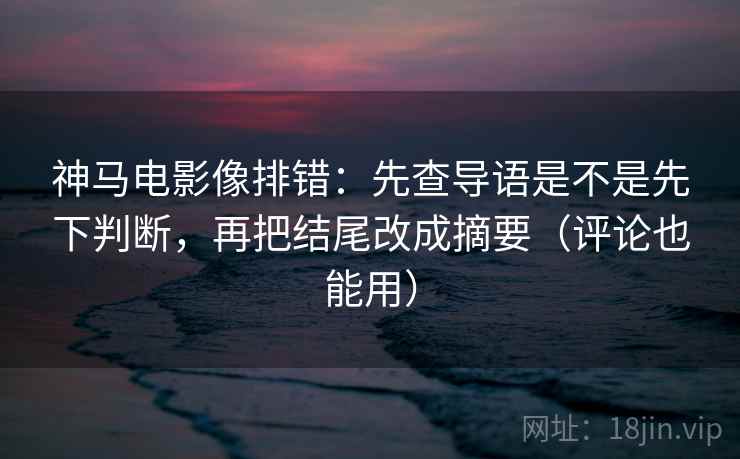 神马电影像排错：先查导语是不是先下判断，再把结尾改成摘要（评论也能用）