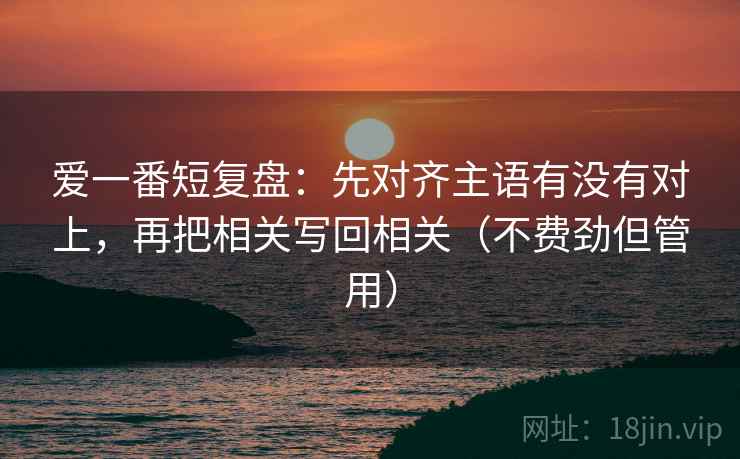 爱一番短复盘:先对齐主语有没有对上,再把相关写回相关(不费劲但管用) 爱一番短复盘:先对齐主语有没有对上,再把相关写回相关(不费劲但管用)