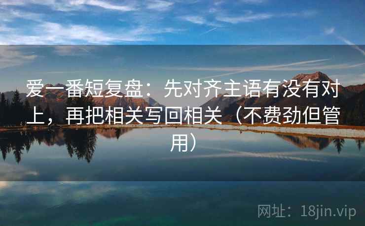 爱一番短复盘:先对齐主语有没有对上,再把相关写回相关(不费劲但管用) 爱一番短复盘:先对齐主语有没有对上,再把相关写回相关(不费劲但管用)