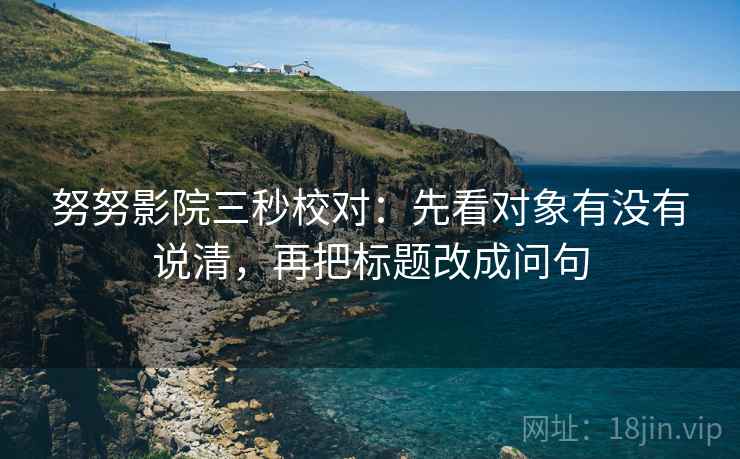 努努影院三秒校对：先看对象有没有说清，再把标题改成问句