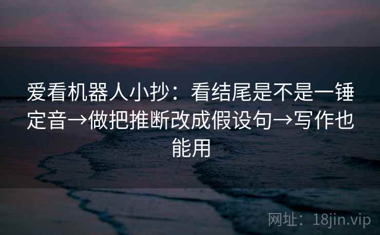 爱看机器人小抄：看结尾是不是一锤定音→做把推断改成假设句→写作也能用