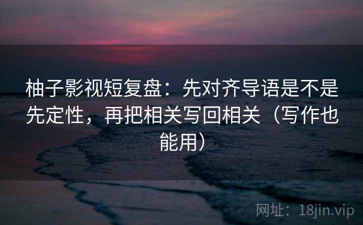 柚子影视短复盘：先对齐导语是不是先定性，再把相关写回相关（写作也能用）