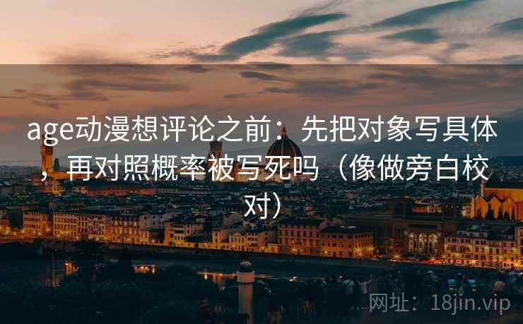 age动漫想评论之前:先把对象写具体,再对照概率被写死吗(像做旁白校对) age动漫想评论之前:先把对象写具体,再对照概率被写死吗(像做旁白校对)