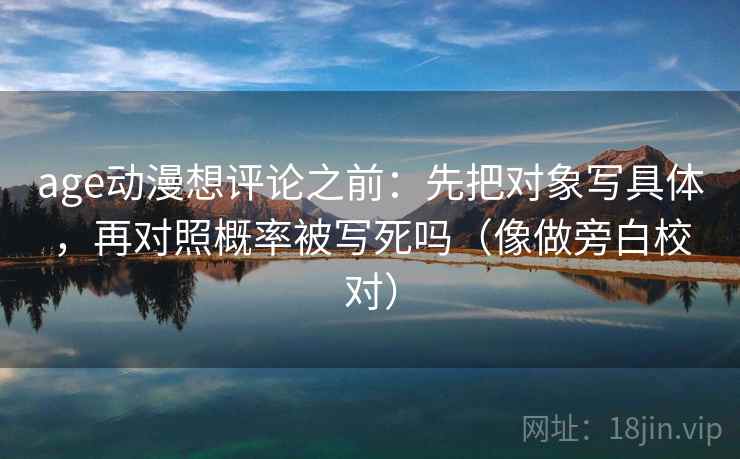 age动漫想评论之前:先把对象写具体,再对照概率被写死吗(像做旁白校对) age动漫想评论之前:先把对象写具体,再对照概率被写死吗(像做旁白校对)