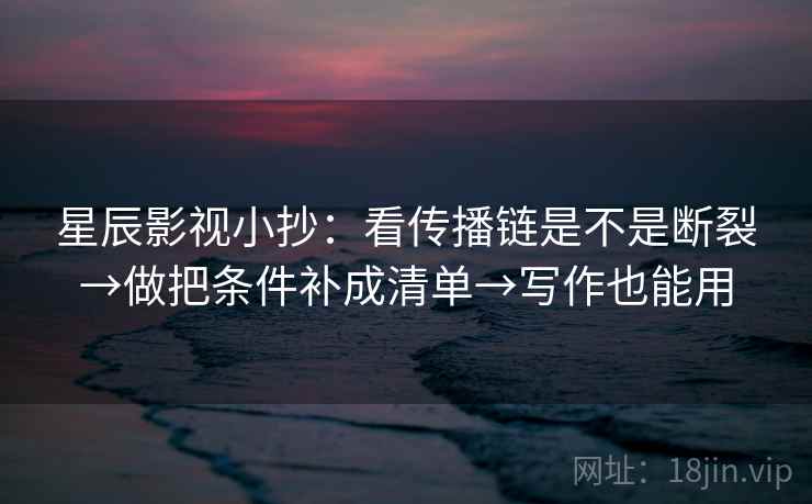 星辰影视小抄：看传播链是不是断裂→做把条件补成清单→写作也能用