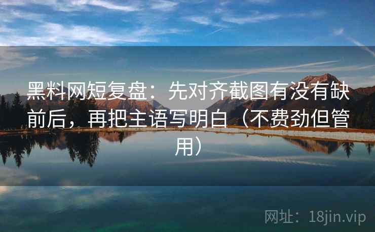 黑料网短复盘：先对齐截图有没有缺前后，再把主语写明白（不费劲但管用）